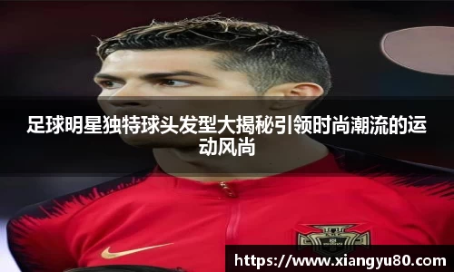 足球明星独特球头发型大揭秘引领时尚潮流的运动风尚